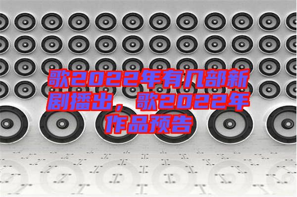 歌2022年有幾部新劇播出，歌2022年作品預告