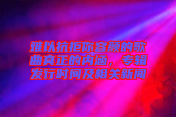 難以抗拒你容顏的歌曲真正的內(nèi)涵，專輯發(fā)行時(shí)間及相關(guān)新聞