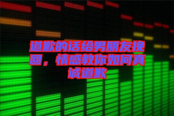 道歉的話給男朋友挽回，情感教你如何真誠道歉