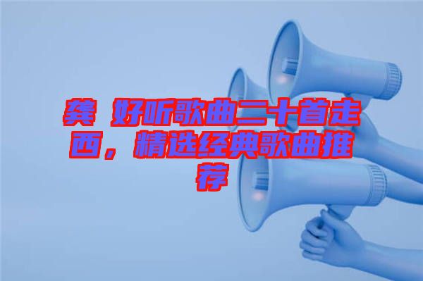 龔玥好聽(tīng)歌曲二十首走西，精選經(jīng)典歌曲推薦