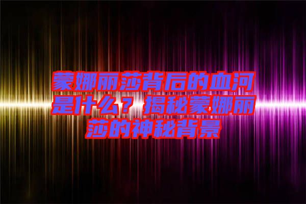蒙娜麗莎背后的血河是什么？揭秘蒙娜麗莎的神秘背景