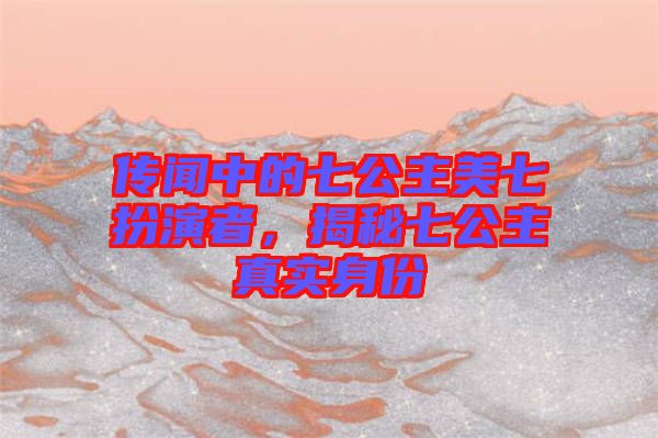 傳聞中的七公主美七扮演者，揭秘七公主真實身份