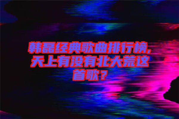 韓磊經(jīng)典歌曲排行榜,天上有沒(méi)有北大荒這首歌？