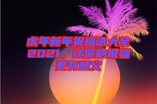 虎年新年祝福語大全2021，讓你的祝福更有意義
