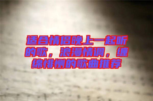 適合情侶晚上一起聽(tīng)的歌，浪漫情調(diào)，纏綿悱惻的歌曲推薦