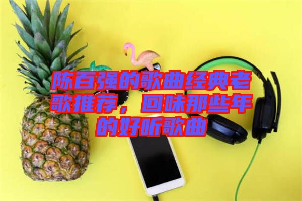 陳百?gòu)?qiáng)的歌曲經(jīng)典老歌推薦，回味那些年的好聽(tīng)歌曲