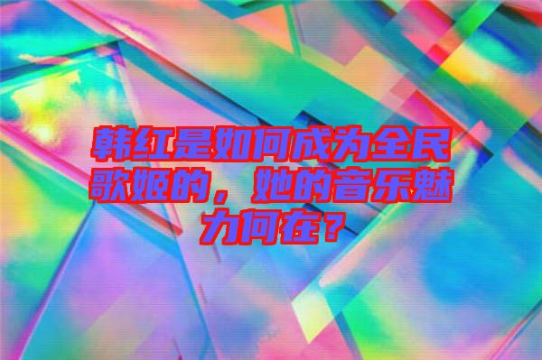 韓紅是如何成為全民歌姬的，她的音樂魅力何在？