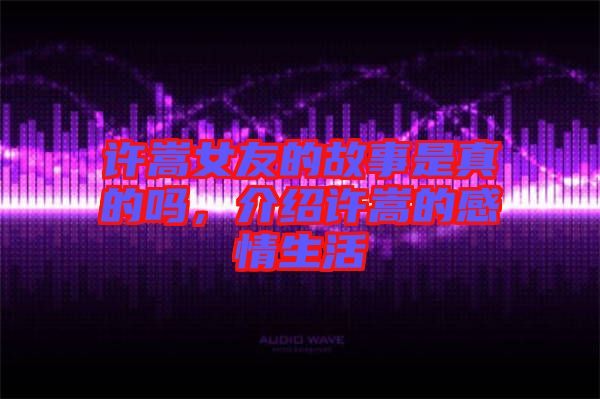 許嵩女友的故事是真的嗎，介紹許嵩的感情生活