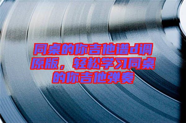 同桌的你吉他譜d調(diào)原版，輕松學(xué)習(xí)同桌的你吉他彈奏