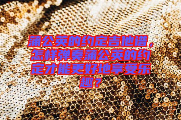 蒲公英的約定吉他譜，怎樣彈奏蒲公英的約定才能更好地享受樂趣？