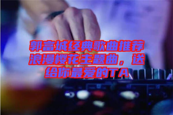 郭富城經(jīng)典歌曲推薦浪漫櫻花主題曲，送給你最愛的TA