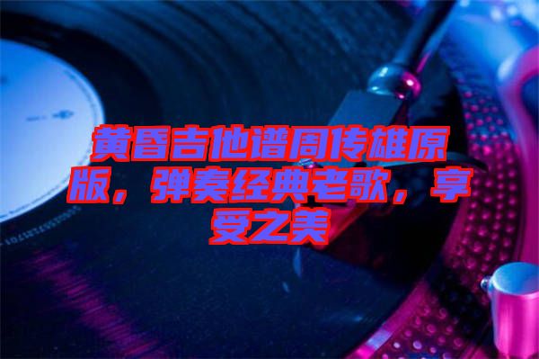 黃昏吉他譜周傳雄原版，彈奏經(jīng)典老歌，享受之美