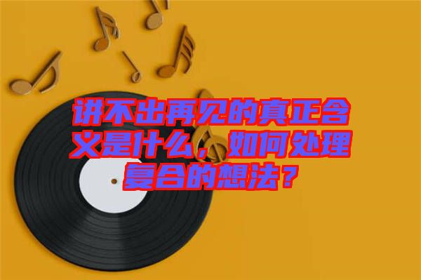講不出再見的真正含義是什么，如何處理復合的想法？