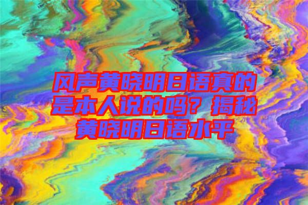 風(fēng)聲黃曉明日語真的是本人說的嗎？揭秘黃曉明日語水平