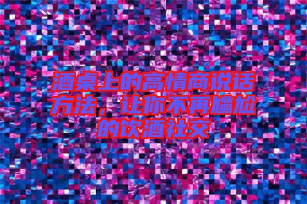 酒桌上的高情商說話方法，讓你不再尷尬的飲酒社交