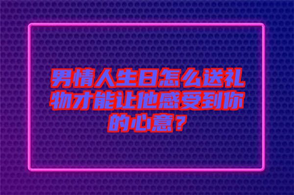 男情人生日怎么送禮物才能讓他感受到你的心意？