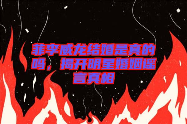 菲李威龍結(jié)婚是真的嗎，揭開明星婚姻謠言真相