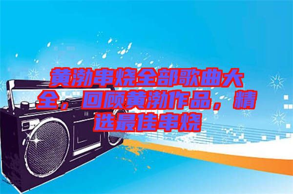 黃渤串燒全部歌曲大全，回顧黃渤作品，精選最佳串燒