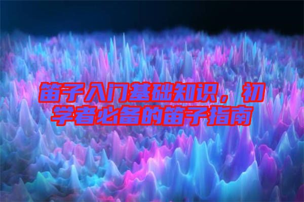 笛子入門基礎(chǔ)知識，初學(xué)者必備的笛子指南