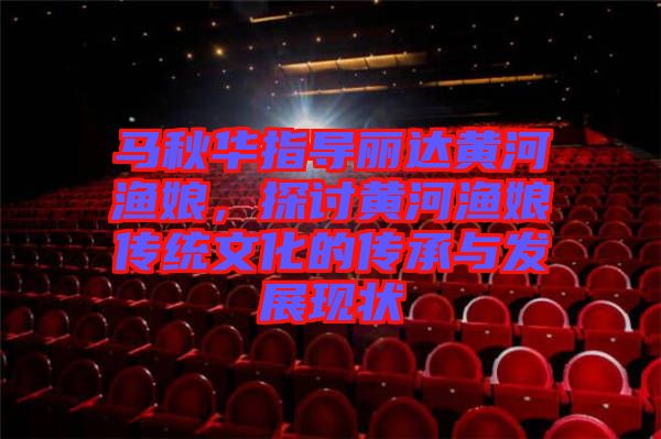 馬秋華指導(dǎo)麗達(dá)黃河漁娘，探討黃河漁娘傳統(tǒng)文化的傳承與發(fā)展現(xiàn)狀