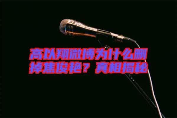 高以翔微博為什么刪掉焦俊艷？真相揭秘