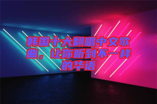韓國(guó)十大翻唱中文歌曲，讓你聽到不一樣的華語(yǔ)