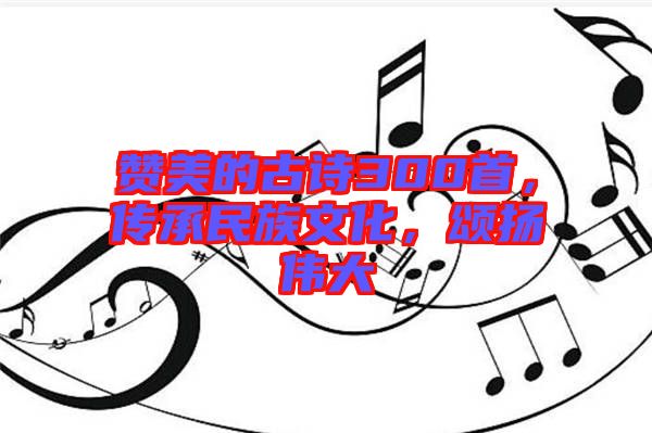 贊美的古詩300首，傳承民族文化，頌揚偉大