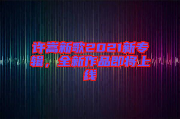 許嵩新歌2021新專輯，全新作品即將上線