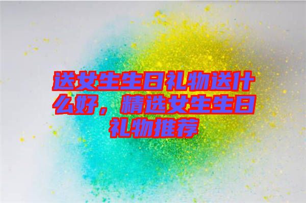 送女生生日禮物送什么好，精選女生生日禮物推薦