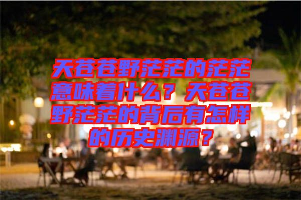 天蒼蒼野茫茫的茫茫意味著什么？天蒼蒼野茫茫的背后有怎樣的歷史淵源？
