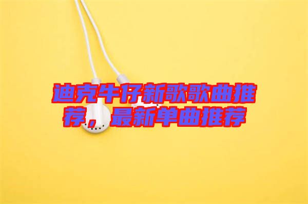 迪克牛仔新歌歌曲推薦，最新單曲推薦