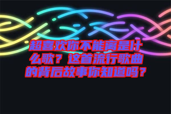 超喜歡你不能離是什么歌？這首流行歌曲的背后故事你知道嗎？