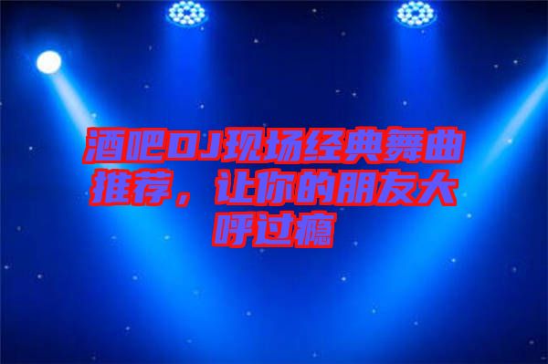 酒吧DJ現(xiàn)場經(jīng)典舞曲推薦，讓你的朋友大呼過癮