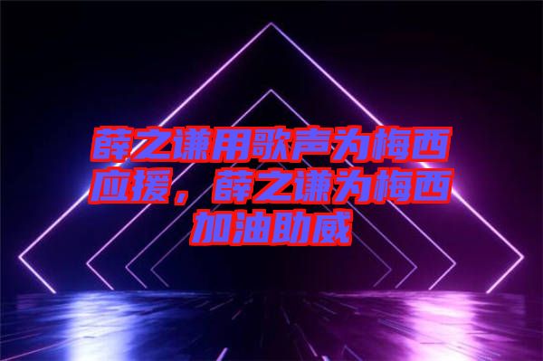 薛之謙用歌聲為梅西應援，薛之謙為梅西加油助威