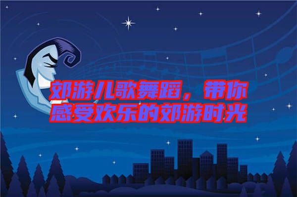 郊游兒歌舞蹈，帶你感受歡樂的郊游時光