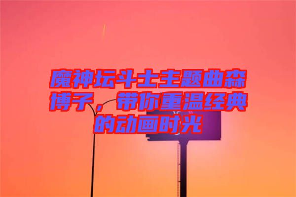 魔神壇斗士主題曲森博子，帶你重溫經典的動畫時光