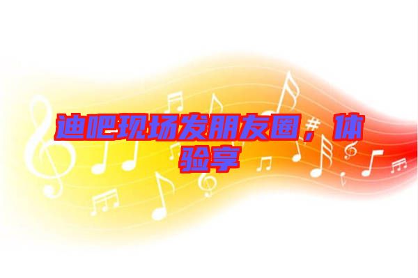 迪吧現(xiàn)場發(fā)朋友圈，體驗享