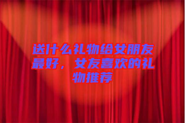 送什么禮物給女朋友最好，女友喜歡的禮物推薦