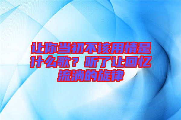 讓你當(dāng)初不該用情是什么歌？聽了讓回憶流淌的旋律