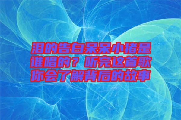 淚的告白呆呆小豬是誰唱的？聽完這首歌你會了解背后的故事