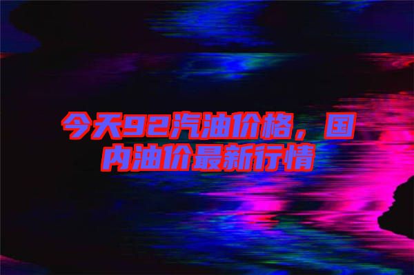 今天92汽油價格，國內(nèi)油價最新行情