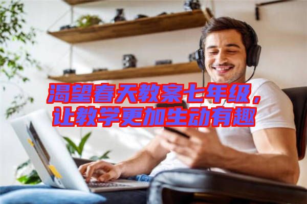 渴望春天教案七年級，讓教學(xué)更加生動有趣