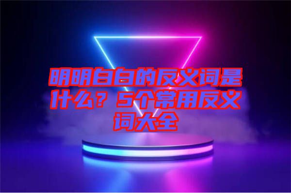 明明白白的反義詞是什么？5個常用反義詞大全