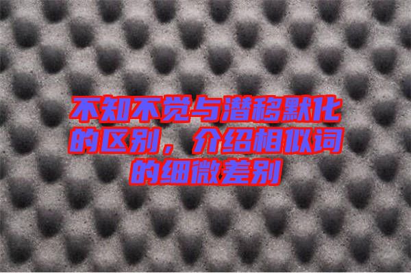 不知不覺與潛移默化的區(qū)別，介紹相似詞的細(xì)微差別