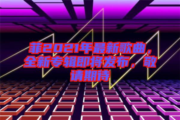 菲2021年最新歌曲，全新專輯即將發(fā)布，敬請期待