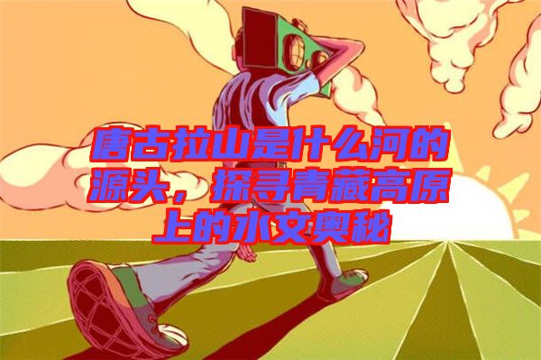 唐古拉山是什么河的源頭，探尋青藏高原上的水文奧秘