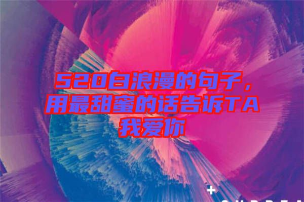 520白浪漫的句子，用最甜蜜的話告訴TA我愛你