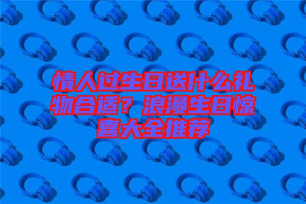 情人過生日送什么禮物合適？浪漫生日驚喜大全推薦