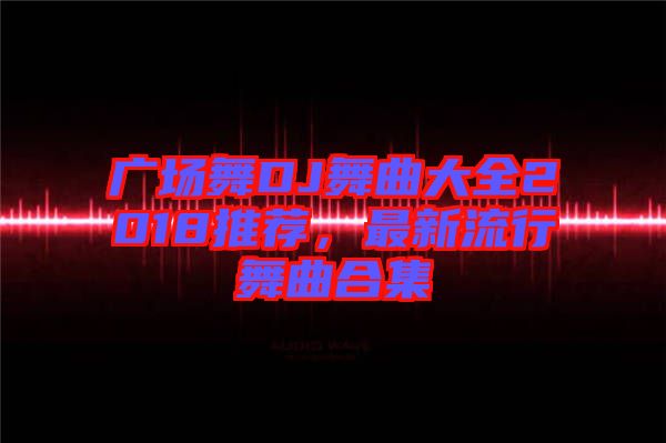 廣場舞DJ舞曲大全2018推薦，最新流行舞曲合集
