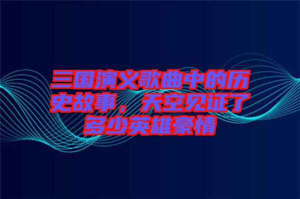 三國演義歌曲中的歷史故事，天空見證了多少英雄豪情